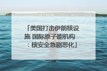 美国打击伊朗核设施 国际原子能机构：核安全急剧恶化
